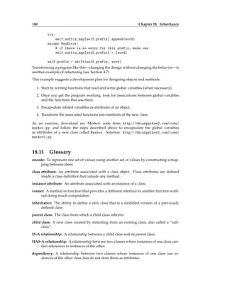 180 Chapter 18. Inheritance
try:
self.suffix_map[self.prefix].append(word)
except KeyError:
# if there is no entry for this prefix, make one
self.suffix_map[self.prefix] = [word]
self.prefix = shift(self.prefix, word)
Transforming a program like this—changing the design without changing the behavior—is
another example of refactoring (see Section 4.7).
This example suggests a development plan for designing objects and methods:
1. Start by writing functions that read and write global variables (when necessary).
2. Once you get the program working, look for associations between global variables
and the functions that use them.
3. Encapsulate related variables as attributes of an object.
4. Transform the associated functions into methods of the new class.
As an exercise, download my Markov code from http://thinkpython2.com/code/
markov.py, and follow the steps described above to encapsulate the global variables
as attributes of a new class called Markov. Solution: http://thinkpython2.com/code/
markov2.py.
18.11 Glossary
encode: To represent one set of values using another set of values by constructing a map-
ping between them.
class attribute: An attribute associated with a class object. Class attributes are defined
inside a class definition but outside any method.
instance attribute: An attribute associated with an instance of a class.
veneer: A method or function that provides a different interface to another function with-
out doing much computation.
inheritance: The ability to define a new class that is a modified version of a previously
defined class.
parent class: The class from which a child class inherits.
child class: A new class created by inheriting from an existing class; also called a “sub-
class”.
IS-A relationship: A relationship between a child class and its parent class.
HAS-A relationship: A relationship between two classes where instances of one class con-
tain references to instances of the other.
dependency: A relationship between two classes where instances of one class use in-
stances of the other class, but do not store them as attributes.
 