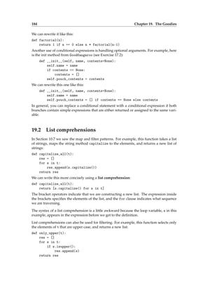 184 Chapter 19. The Goodies
We can rewrite it like this:
def factorial(n):
return 1 if n == 0 else n * factorial(n-1)
Another use of conditional expressions is handling optional arguments. For example, here
is the init method from GoodKangaroo (see Exercise 17.2):
def __init__(self, name, contents=None):
self.name = name
if contents == None:
contents = []
self.pouch_contents = contents
We can rewrite this one like this:
def __init__(self, name, contents=None):
self.name = name
self.pouch_contents = [] if contents == None else contents
In general, you can replace a conditional statement with a conditional expression if both
branches contain simple expressions that are either returned or assigned to the same vari-
able.
19.2 List comprehensions
In Section 10.7 we saw the map and filter patterns. For example, this function takes a list
of strings, maps the string method capitalize to the elements, and returns a new list of
strings:
def capitalize_all(t):
res = []
for s in t:
res.append(s.capitalize())
return res
We can write this more concisely using a list comprehension:
def capitalize_all(t):
return [s.capitalize() for s in t]
The bracket operators indicate that we are constructing a new list. The expression inside
the brackets specifies the elements of the list, and the for clause indicates what sequence
we are traversing.
The syntax of a list comprehension is a little awkward because the loop variable, s in this
example, appears in the expression before we get to the definition.
List comprehensions can also be used for filtering. For example, this function selects only
the elements of t that are upper case, and returns a new list:
def only_upper(t):
res = []
for s in t:
if s.isupper():
res.append(s)
return res
 
