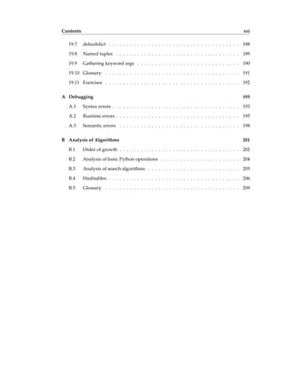 Contents xxi
19.7 defaultdict . . . . . . . . . . . . . . . . . . . . . . . . . . . . . . . . . . . . . 188
19.8 Named tuples . . . . . . . . . . . . . . . . . . . . . . . . . . . . . . . . . . . 189
19.9 Gathering keyword args . . . . . . . . . . . . . . . . . . . . . . . . . . . . . 190
19.10 Glossary . . . . . . . . . . . . . . . . . . . . . . . . . . . . . . . . . . . . . . 191
19.11 Exercises . . . . . . . . . . . . . . . . . . . . . . . . . . . . . . . . . . . . . . 192
A Debugging 193
A.1 Syntax errors . . . . . . . . . . . . . . . . . . . . . . . . . . . . . . . . . . . . 193
A.2 Runtime errors . . . . . . . . . . . . . . . . . . . . . . . . . . . . . . . . . . . 195
A.3 Semantic errors . . . . . . . . . . . . . . . . . . . . . . . . . . . . . . . . . . 198
B Analysis of Algorithms 201
B.1 Order of growth . . . . . . . . . . . . . . . . . . . . . . . . . . . . . . . . . . 202
B.2 Analysis of basic Python operations . . . . . . . . . . . . . . . . . . . . . . 204
B.3 Analysis of search algorithms . . . . . . . . . . . . . . . . . . . . . . . . . . 205
B.4 Hashtables . . . . . . . . . . . . . . . . . . . . . . . . . . . . . . . . . . . . . 206
B.5 Glossary . . . . . . . . . . . . . . . . . . . . . . . . . . . . . . . . . . . . . . 209
 