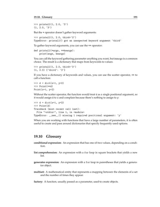 19.10. Glossary 191
>>> printall(1, 2.0, '3')
(1, 2.0, '3')
But the * operator doesn’t gather keyword arguments:
>>> printall(1, 2.0, third='3')
TypeError: printall() got an unexpected keyword argument 'third'
To gather keyword arguments, you can use the ** operator:
def printall(*args, **kwargs):
print(args, kwargs)
You can call the keyword gathering parameter anything you want, but kwargs is a common
choice. The result is a dictionary that maps from keywords to values:
>>> printall(1, 2.0, third='3')
(1, 2.0) {'third': '3'}
If you have a dictionary of keywords and values, you can use the scatter operator, ** to
call a function:
>>> d = dict(x=1, y=2)
>>> Point(**d)
Point(x=1, y=2)
Without the scatter operator, the function would treat d as a single positional argument, so
it would assign d to x and complain because there’s nothing to assign to y:
>>> d = dict(x=1, y=2)
>>> Point(d)
Traceback (most recent call last):
File "<stdin>", line 1, in <module>
TypeError: __new__() missing 1 required positional argument: 'y'
When you are working with functions that have a large number of parameters, it is often
useful to create and pass around dictionaries that specify frequently used options.
19.10 Glossary
conditional expression: An expression that has one of two values, depending on a condi-
tion.
list comprehension: An expression with a for loop in square brackets that yields a new
list.
generator expression: An expression with a for loop in parentheses that yields a genera-
tor object.
multiset: A mathematical entity that represents a mapping between the elements of a set
and the number of times they appear.
factory: A function, usually passed as a parameter, used to create objects.
 