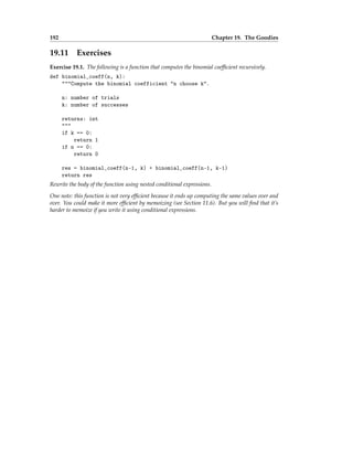 192 Chapter 19. The Goodies
19.11 Exercises
Exercise 19.1. The following is a function that computes the binomial coefficient recursively.
def binomial_coeff(n, k):
"""Compute the binomial coefficient "n choose k".
n: number of trials
k: number of successes
returns: int
"""
if k == 0:
return 1
if n == 0:
return 0
res = binomial_coeff(n-1, k) + binomial_coeff(n-1, k-1)
return res
Rewrite the body of the function using nested conditional expressions.
One note: this function is not very efficient because it ends up computing the same values over and
over. You could make it more efficient by memoizing (see Section 11.6). But you will find that it’s
harder to memoize if you write it using conditional expressions.
 
