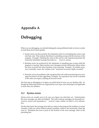 Appendix A
Debugging
When you are debugging, you should distinguish among different kinds of errors in order
to track them down more quickly:
• Syntax errors are discovered by the interpreter when it is translating the source code
into byte code. They indicate that there is something wrong with the structure of the
program. Example: Omitting the colon at the end of a def statement generates the
somewhat redundant message SyntaxError: invalid syntax.
• Runtime errors are produced by the interpreter if something goes wrong while the
program is running. Most runtime error messages include information about where
the error occurred and what functions were executing. Example: An infinite recur-
sion eventually causes the runtime error “maximum recursion depth exceeded”.
• Semantic errors are problems with a program that runs without producing error mes-
sages but doesn’t do the right thing. Example: An expression may not be evaluated
in the order you expect, yielding an incorrect result.
The first step in debugging is to figure out which kind of error you are dealing with. Al-
though the following sections are organized by error type, some techniques are applicable
in more than one situation.
A.1 Syntax errors
Syntax errors are usually easy to fix once you figure out what they are. Unfortunately,
the error messages are often not helpful. The most common messages are SyntaxError:
invalid syntax and SyntaxError: invalid token, neither of which is very informa-
tive.
On the other hand, the message does tell you where in the program the problem occurred.
Actually, it tells you where Python noticed a problem, which is not necessarily where the
error is. Sometimes the error is prior to the location of the error message, often on the
preceding line.
 
