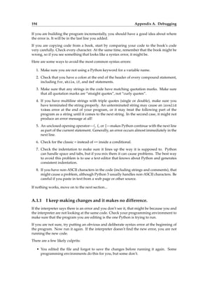 194 Appendix A. Debugging
If you are building the program incrementally, you should have a good idea about where
the error is. It will be in the last line you added.
If you are copying code from a book, start by comparing your code to the book’s code
very carefully. Check every character. At the same time, remember that the book might be
wrong, so if you see something that looks like a syntax error, it might be.
Here are some ways to avoid the most common syntax errors:
1. Make sure you are not using a Python keyword for a variable name.
2. Check that you have a colon at the end of the header of every compound statement,
including for, while, if, and def statements.
3. Make sure that any strings in the code have matching quotation marks. Make sure
that all quotation marks are “straight quotes”, not “curly quotes”.
4. If you have multiline strings with triple quotes (single or double), make sure you
have terminated the string properly. An unterminated string may cause an invalid
token error at the end of your program, or it may treat the following part of the
program as a string until it comes to the next string. In the second case, it might not
produce an error message at all!
5. An unclosed opening operator—(, {, or [—makes Python continue with the next line
as part of the current statement. Generally, an error occurs almost immediately in the
next line.
6. Check for the classic = instead of == inside a conditional.
7. Check the indentation to make sure it lines up the way it is supposed to. Python
can handle space and tabs, but if you mix them it can cause problems. The best way
to avoid this problem is to use a text editor that knows about Python and generates
consistent indentation.
8. If you have non-ASCII characters in the code (including strings and comments), that
might cause a problem, although Python 3 usually handles non-ASCII characters. Be
careful if you paste in text from a web page or other source.
If nothing works, move on to the next section...
A.1.1 I keep making changes and it makes no difference.
If the interpreter says there is an error and you don’t see it, that might be because you and
the interpreter are not looking at the same code. Check your programming environment to
make sure that the program you are editing is the one Python is trying to run.
If you are not sure, try putting an obvious and deliberate syntax error at the beginning of
the program. Now run it again. If the interpreter doesn’t find the new error, you are not
running the new code.
There are a few likely culprits:
• You edited the file and forgot to save the changes before running it again. Some
programming environments do this for you, but some don’t.
 