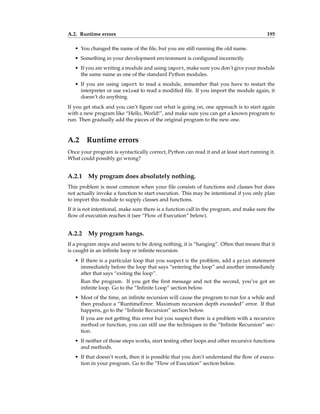A.2. Runtime errors 195
• You changed the name of the file, but you are still running the old name.
• Something in your development environment is configured incorrectly.
• If you are writing a module and using import, make sure you don’t give your module
the same name as one of the standard Python modules.
• If you are using import to read a module, remember that you have to restart the
interpreter or use reload to read a modified file. If you import the module again, it
doesn’t do anything.
If you get stuck and you can’t figure out what is going on, one approach is to start again
with a new program like “Hello, World!”, and make sure you can get a known program to
run. Then gradually add the pieces of the original program to the new one.
A.2 Runtime errors
Once your program is syntactically correct, Python can read it and at least start running it.
What could possibly go wrong?
A.2.1 My program does absolutely nothing.
This problem is most common when your file consists of functions and classes but does
not actually invoke a function to start execution. This may be intentional if you only plan
to import this module to supply classes and functions.
If it is not intentional, make sure there is a function call in the program, and make sure the
flow of execution reaches it (see “Flow of Execution” below).
A.2.2 My program hangs.
If a program stops and seems to be doing nothing, it is “hanging”. Often that means that it
is caught in an infinite loop or infinite recursion.
• If there is a particular loop that you suspect is the problem, add a print statement
immediately before the loop that says “entering the loop” and another immediately
after that says “exiting the loop”.
Run the program. If you get the first message and not the second, you’ve got an
infinite loop. Go to the “Infinite Loop” section below.
• Most of the time, an infinite recursion will cause the program to run for a while and
then produce a “RuntimeError: Maximum recursion depth exceeded” error. If that
happens, go to the “Infinite Recursion” section below.
If you are not getting this error but you suspect there is a problem with a recursive
method or function, you can still use the techniques in the “Infinite Recursion” sec-
tion.
• If neither of those steps works, start testing other loops and other recursive functions
and methods.
• If that doesn’t work, then it is possible that you don’t understand the flow of execu-
tion in your program. Go to the “Flow of Execution” section below.
 