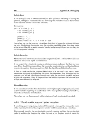 196 Appendix A. Debugging
Infinite Loop
If you think you have an infinite loop and you think you know what loop is causing the
problem, add a print statement at the end of the loop that prints the values of the variables
in the condition and the value of the condition.
For example:
while x > 0 and y < 0 :
# do something to x
# do something to y
print('x: ', x)
print('y: ', y)
print("condition: ", (x > 0 and y < 0))
Now when you run the program, you will see three lines of output for each time through
the loop. The last time through the loop, the condition should be False. If the loop keeps
going, you will be able to see the values of x and y, and you might figure out why they are
not being updated correctly.
Infinite Recursion
Most of the time, infinite recursion causes the program to run for a while and then produce
a Maximum recursion depth exceeded error.
If you suspect that a function is causing an infinite recursion, make sure that there is a base
case. There should be some condition that causes the function to return without making a
recursive invocation. If not, you need to rethink the algorithm and identify a base case.
If there is a base case but the program doesn’t seem to be reaching it, add a print state-
ment at the beginning of the function that prints the parameters. Now when you run the
program, you will see a few lines of output every time the function is invoked, and you
will see the parameter values. If the parameters are not moving toward the base case, you
will get some ideas about why not.
Flow of Execution
If you are not sure how the flow of execution is moving through your program, add print
statements to the beginning of each function with a message like “entering function foo”,
where foo is the name of the function.
Now when you run the program, it will print a trace of each function as it is invoked.
A.2.3 When I run the program I get an exception.
If something goes wrong during runtime, Python prints a message that includes the name
of the exception, the line of the program where the problem occurred, and a traceback.
The traceback identifies the function that is currently running, and then the function that
called it, and then the function that called that, and so on. In other words, it traces the
 