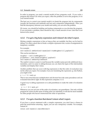 A.3. Semantic errors 199
In order to program, you need a mental model of how programs work. If you write a
program that doesn’t do what you expect, often the problem is not in the program; it’s in
your mental model.
The best way to correct your mental model is to break the program into its components
(usually the functions and methods) and test each component independently. Once you
find the discrepancy between your model and reality, you can solve the problem.
Of course, you should be building and testing components as you develop the program.
If you encounter a problem, there should be only a small amount of new code that is not
known to be correct.
A.3.2 I’ve got a big hairy expression and it doesn’t do what I expect.
Writing complex expressions is fine as long as they are readable, but they can be hard to
debug. It is often a good idea to break a complex expression into a series of assignments to
temporary variables.
For example:
self.hands[i].addCard(self.hands[self.findNeighbor(i)].popCard())
This can be rewritten as:
neighbor = self.findNeighbor(i)
pickedCard = self.hands[neighbor].popCard()
self.hands[i].addCard(pickedCard)
The explicit version is easier to read because the variable names provide additional docu-
mentation, and it is easier to debug because you can check the types of the intermediate
variables and display their values.
Another problem that can occur with big expressions is that the order of evaluation may
not be what you expect. For example, if you are translating the expression x
2π into Python,
you might write:
y = x / 2 * math.pi
That is not correct because multiplication and division have the same precedence and are
evaluated from left to right. So this expression computes xπ/2.
A good way to debug expressions is to add parentheses to make the order of evaluation
explicit:
y = x / (2 * math.pi)
Whenever you are not sure of the order of evaluation, use parentheses. Not only will the
program be correct (in the sense of doing what you intended), it will also be more readable
for other people who haven’t memorized the order of operations.
A.3.3 I’ve got a function that doesn’t return what I expect.
If you have a return statement with a complex expression, you don’t have a chance to
print the result before returning. Again, you can use a temporary variable. For example,
instead of:
return self.hands[i].removeMatches()
 