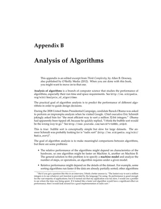 Appendix B
Analysis of Algorithms
This appendix is an edited excerpt from Think Complexity, by Allen B. Downey,
also published by O’Reilly Media (2012). When you are done with this book,
you might want to move on to that one.
Analysis of algorithms is a branch of computer science that studies the performance of
algorithms, especially their run time and space requirements. See http://en.wikipedia.
org/wiki/Analysis_of_algorithms.
The practical goal of algorithm analysis is to predict the performance of different algo-
rithms in order to guide design decisions.
During the 2008 United States Presidential Campaign, candidate Barack Obama was asked
to perform an impromptu analysis when he visited Google. Chief executive Eric Schmidt
jokingly asked him for “the most efficient way to sort a million 32-bit integers.” Obama
had apparently been tipped off, because he quickly replied, “I think the bubble sort would
be the wrong way to go.” See http://www.youtube.com/watch?v=k4RRi_ntQc8.
This is true: bubble sort is conceptually simple but slow for large datasets. The an-
swer Schmidt was probably looking for is “radix sort” (http://en.wikipedia.org/wiki/
Radix_sort)1.
The goal of algorithm analysis is to make meaningful comparisons between algorithms,
but there are some problems:
• The relative performance of the algorithms might depend on characteristics of the
hardware, so one algorithm might be faster on Machine A, another on Machine B.
The general solution to this problem is to specify a machine model and analyze the
number of steps, or operations, an algorithm requires under a given model.
• Relative performance might depend on the details of the dataset. For example, some
sorting algorithms run faster if the data are already partially sorted; other algorithms
1 But if you get a question like this in an interview, I think a better answer is, “The fastest way to sort a million
integers is to use whatever sort function is provided by the language I’m using. Its performance is good enough
for the vast majority of applications, but if it turned out that my application was too slow, I would use a profiler
to see where the time was being spent. If it looked like a faster sort algorithm would have a significant effect on
performance, then I would look around for a good implementation of radix sort.”
 