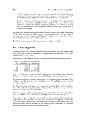 202 Appendix B. Analysis of Algorithms
run slower in this case. A common way to avoid this problem is to analyze the worst
case scenario. It is sometimes useful to analyze average case performance, but that’s
usually harder, and it might not be obvious what set of cases to average over.
• Relative performance also depends on the size of the problem. A sorting algorithm
that is fast for small lists might be slow for long lists. The usual solution to this
problem is to express run time (or number of operations) as a function of problem
size, and group functions into categories depending on how quickly they grow as
problem size increases.
The good thing about this kind of comparison is that it lends itself to simple classification
of algorithms. For example, if I know that the run time of Algorithm A tends to be pro-
portional to the size of the input, n, and Algorithm B tends to be proportional to n2, then I
expect A to be faster than B, at least for large values of n.
This kind of analysis comes with some caveats, but we’ll get to that later.
B.1 Order of growth
Suppose you have analyzed two algorithms and expressed their run times in terms of the
size of the input: Algorithm A takes 100n + 1 steps to solve a problem with size n; Algo-
rithm B takes n2 + n + 1 steps.
The following table shows the run time of these algorithms for different problem sizes:
Input Run time of Run time of
size Algorithm A Algorithm B
10 1 001 111
100 10 001 10 101
1 000 100 001 1 001 001
10 000 1 000 001 100 010 001
At n = 10, Algorithm A looks pretty bad; it takes almost 10 times longer than Algorithm
B. But for n = 100 they are about the same, and for larger values A is much better.
The fundamental reason is that for large values of n, any function that contains an n2 term
will grow faster than a function whose leading term is n. The leading term is the term with
the highest exponent.
For Algorithm A, the leading term has a large coefficient, 100, which is why B does better
than A for small n. But regardless of the coefficients, there will always be some value of n
where an2 > bn, for any values of a and b.
The same argument applies to the non-leading terms. Even if the run time of Algorithm A
were n + 1000000, it would still be better than Algorithm B for sufficiently large n.
In general, we expect an algorithm with a smaller leading term to be a better algorithm for
large problems, but for smaller problems, there may be a crossover point where another
algorithm is better. The location of the crossover point depends on the details of the algo-
rithms, the inputs, and the hardware, so it is usually ignored for purposes of algorithmic
analysis. But that doesn’t mean you can forget about it.
 