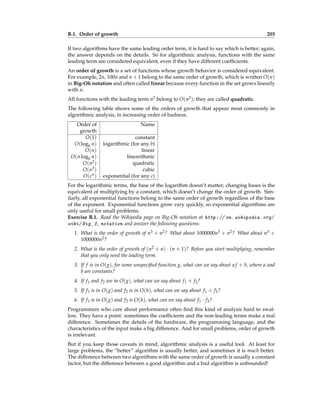 B.1. Order of growth 203
If two algorithms have the same leading order term, it is hard to say which is better; again,
the answer depends on the details. So for algorithmic analysis, functions with the same
leading term are considered equivalent, even if they have different coefficients.
An order of growth is a set of functions whose growth behavior is considered equivalent.
For example, 2n, 100n and n + 1 belong to the same order of growth, which is written O(n)
in Big-Oh notation and often called linear because every function in the set grows linearly
with n.
All functions with the leading term n2 belong to O(n2); they are called quadratic.
The following table shows some of the orders of growth that appear most commonly in
algorithmic analysis, in increasing order of badness.
Order of Name
growth
O(1) constant
O(logb n) logarithmic (for any b)
O(n) linear
O(n logb n) linearithmic
O(n2) quadratic
O(n3) cubic
O(cn) exponential (for any c)
For the logarithmic terms, the base of the logarithm doesn’t matter; changing bases is the
equivalent of multiplying by a constant, which doesn’t change the order of growth. Sim-
ilarly, all exponential functions belong to the same order of growth regardless of the base
of the exponent. Exponential functions grow very quickly, so exponential algorithms are
only useful for small problems.
Exercise B.1. Read the Wikipedia page on Big-Oh notation at http: // en. wikipedia. org/
wiki/ Big_ O_ notation and answer the following questions:
1. What is the order of growth of n3 + n2? What about 1000000n3 + n2? What about n3 +
1000000n2?
2. What is the order of growth of (n2 + n) · (n + 1)? Before you start multiplying, remember
that you only need the leading term.
3. If f is in O(g), for some unspecified function g, what can we say about a f + b, where a and
b are constants?
4. If f1 and f2 are in O(g), what can we say about f1 + f2?
5. If f1 is in O(g) and f2 is in O(h), what can we say about f1 + f2?
6. If f1 is in O(g) and f2 is O(h), what can we say about f1 · f2?
Programmers who care about performance often find this kind of analysis hard to swal-
low. They have a point: sometimes the coefficients and the non-leading terms make a real
difference. Sometimes the details of the hardware, the programming language, and the
characteristics of the input make a big difference. And for small problems, order of growth
is irrelevant.
But if you keep those caveats in mind, algorithmic analysis is a useful tool. At least for
large problems, the “better” algorithm is usually better, and sometimes it is much better.
The difference between two algorithms with the same order of growth is usually a constant
factor, but the difference between a good algorithm and a bad algorithm is unbounded!
 