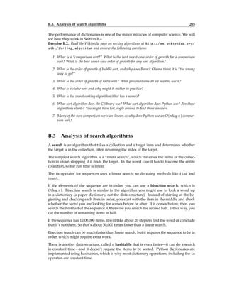 B.3. Analysis of search algorithms 205
The performance of dictionaries is one of the minor miracles of computer science. We will
see how they work in Section B.4.
Exercise B.2. Read the Wikipedia page on sorting algorithms at http: // en. wikipedia. org/
wiki/ Sorting_ algorithm and answer the following questions:
1. What is a “comparison sort?” What is the best worst-case order of growth for a comparison
sort? What is the best worst-case order of growth for any sort algorithm?
2. What is the order of growth of bubble sort, and why does Barack Obama think it is “the wrong
way to go?”
3. What is the order of growth of radix sort? What preconditions do we need to use it?
4. What is a stable sort and why might it matter in practice?
5. What is the worst sorting algorithm (that has a name)?
6. What sort algorithm does the C library use? What sort algorithm does Python use? Are these
algorithms stable? You might have to Google around to find these answers.
7. Many of the non-comparison sorts are linear, so why does Python use an O(n log n) compar-
ison sort?
B.3 Analysis of search algorithms
A search is an algorithm that takes a collection and a target item and determines whether
the target is in the collection, often returning the index of the target.
The simplest search algorithm is a “linear search”, which traverses the items of the collec-
tion in order, stopping if it finds the target. In the worst case it has to traverse the entire
collection, so the run time is linear.
The in operator for sequences uses a linear search; so do string methods like find and
count.
If the elements of the sequence are in order, you can use a bisection search, which is
O(log n). Bisection search is similar to the algorithm you might use to look a word up
in a dictionary (a paper dictionary, not the data structure). Instead of starting at the be-
ginning and checking each item in order, you start with the item in the middle and check
whether the word you are looking for comes before or after. If it comes before, then you
search the first half of the sequence. Otherwise you search the second half. Either way, you
cut the number of remaining items in half.
If the sequence has 1,000,000 items, it will take about 20 steps to find the word or conclude
that it’s not there. So that’s about 50,000 times faster than a linear search.
Bisection search can be much faster than linear search, but it requires the sequence to be in
order, which might require extra work.
There is another data structure, called a hashtable that is even faster—it can do a search
in constant time—and it doesn’t require the items to be sorted. Python dictionaries are
implemented using hashtables, which is why most dictionary operations, including the in
operator, are constant time.
 