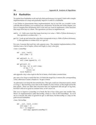 206 Appendix B. Analysis of Algorithms
B.4 Hashtables
To explain how hashtables work and why their performance is so good, I start with a simple
implementation of a map and gradually improve it until it’s a hashtable.
I use Python to demonstrate these implementations, but in real life you wouldn’t write
code like this in Python; you would just use a dictionary! So for the rest of this chapter, you
have to imagine that dictionaries don’t exist and you want to implement a data structure
that maps from keys to values. The operations you have to implement are:
add(k, v): Add a new item that maps from key k to value v. With a Python dictionary, d,
this operation is written d[k] = v.
get(k): Look up and return the value that corresponds to key k. With a Python dictionary,
d, this operation is written d[k] or d.get(k).
For now, I assume that each key only appears once. The simplest implementation of this
interface uses a list of tuples, where each tuple is a key-value pair.
class LinearMap:
def __init__(self):
self.items = []
def add(self, k, v):
self.items.append((k, v))
def get(self, k):
for key, val in self.items:
if key == k:
return val
raise KeyError
add appends a key-value tuple to the list of items, which takes constant time.
get uses a for loop to search the list: if it finds the target key it returns the corresponding
value; otherwise it raises a KeyError. So get is linear.
An alternative is to keep the list sorted by key. Then get could use a bisection search, which
is O(log n). But inserting a new item in the middle of a list is linear, so this might not be the
best option. There are other data structures that can implement add and get in log time,
but that’s still not as good as constant time, so let’s move on.
One way to improve LinearMap is to break the list of key-value pairs into smaller lists.
Here’s an implementation called BetterMap, which is a list of 100 LinearMaps. As we’ll
see in a second, the order of growth for get is still linear, but BetterMap is a step on the
path toward hashtables:
class BetterMap:
def __init__(self, n=100):
self.maps = []
for i in range(n):
self.maps.append(LinearMap())
 