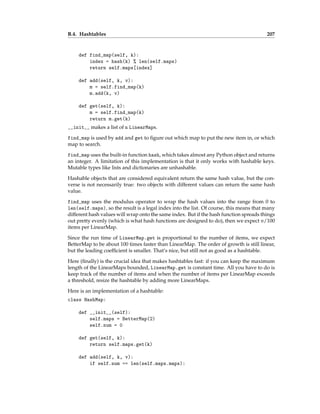 B.4. Hashtables 207
def find_map(self, k):
index = hash(k) % len(self.maps)
return self.maps[index]
def add(self, k, v):
m = self.find_map(k)
m.add(k, v)
def get(self, k):
m = self.find_map(k)
return m.get(k)
__init__ makes a list of n LinearMaps.
find_map is used by add and get to figure out which map to put the new item in, or which
map to search.
find_map uses the built-in function hash, which takes almost any Python object and returns
an integer. A limitation of this implementation is that it only works with hashable keys.
Mutable types like lists and dictionaries are unhashable.
Hashable objects that are considered equivalent return the same hash value, but the con-
verse is not necessarily true: two objects with different values can return the same hash
value.
find_map uses the modulus operator to wrap the hash values into the range from 0 to
len(self.maps), so the result is a legal index into the list. Of course, this means that many
different hash values will wrap onto the same index. But if the hash function spreads things
out pretty evenly (which is what hash functions are designed to do), then we expect n/100
items per LinearMap.
Since the run time of LinearMap.get is proportional to the number of items, we expect
BetterMap to be about 100 times faster than LinearMap. The order of growth is still linear,
but the leading coefficient is smaller. That’s nice, but still not as good as a hashtable.
Here (finally) is the crucial idea that makes hashtables fast: if you can keep the maximum
length of the LinearMaps bounded, LinearMap.get is constant time. All you have to do is
keep track of the number of items and when the number of items per LinearMap exceeds
a threshold, resize the hashtable by adding more LinearMaps.
Here is an implementation of a hashtable:
class HashMap:
def __init__(self):
self.maps = BetterMap(2)
self.num = 0
def get(self, k):
return self.maps.get(k)
def add(self, k, v):
if self.num == len(self.maps.maps):
 