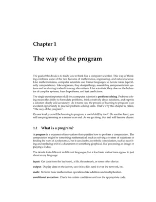 Chapter 1
The way of the program
The goal of this book is to teach you to think like a computer scientist. This way of think-
ing combines some of the best features of mathematics, engineering, and natural science.
Like mathematicians, computer scientists use formal languages to denote ideas (specifi-
cally computations). Like engineers, they design things, assembling components into sys-
tems and evaluating tradeoffs among alternatives. Like scientists, they observe the behav-
ior of complex systems, form hypotheses, and test predictions.
The single most important skill for a computer scientist is problem solving. Problem solv-
ing means the ability to formulate problems, think creatively about solutions, and express
a solution clearly and accurately. As it turns out, the process of learning to program is an
excellent opportunity to practice problem-solving skills. That’s why this chapter is called,
“The way of the program”.
On one level, you will be learning to program, a useful skill by itself. On another level, you
will use programming as a means to an end. As we go along, that end will become clearer.
1.1 What is a program?
A program is a sequence of instructions that specifies how to perform a computation. The
computation might be something mathematical, such as solving a system of equations or
finding the roots of a polynomial, but it can also be a symbolic computation, such as search-
ing and replacing text in a document or something graphical, like processing an image or
playing a video.
The details look different in different languages, but a few basic instructions appear in just
about every language:
input: Get data from the keyboard, a file, the network, or some other device.
output: Display data on the screen, save it in a file, send it over the network, etc.
math: Perform basic mathematical operations like addition and multiplication.
conditional execution: Check for certain conditions and run the appropriate code.
 