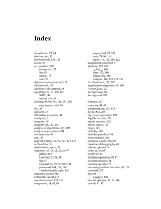 Index
abecedarian, 73, 84
abs function, 52
absolute path, 139, 145
access, 90
accumulator, 100
histogram, 127
list, 93
string, 175
sum, 93
Ackermann function, 61, 113
add method, 165
addition with carrying, 68
algorithm, 67, 69, 130, 201
MD5, 146
square root, 69
aliasing, 95, 96, 100, 149, 151, 170
copying to avoid, 99
all, 186
alphabet, 37
alternative execution, 41
ambiguity, 5
anagram, 101
anagram set, 123, 145
analysis of algorithms, 201, 209
analysis of primitives, 204
and operator, 40
any, 185
append method, 92, 97, 101, 174, 175
arc function, 31
Archimedian spiral, 38
argument, 17, 19, 21, 22, 26, 97
gather, 118
keyword, 33, 36, 191
list, 97
optional, 76, 79, 95, 107, 184
positional, 164, 169, 190
variable-length tuple, 118
argument scatter, 118
arithmetic operator, 3
assert statement, 159, 160
assignment, 14, 63, 89
augmented, 93, 100
item, 74, 90, 116
tuple, 116, 117, 119, 122
assignment statement, 9
attribute, 153, 169
__dict__, 168
class, 172, 180
initializing, 168
instance, 148, 153, 172, 180
AttributeError, 152, 197
augmented assignment, 93, 100
Austen, Jane, 127
average case, 202
average cost, 208
badness, 203
base case, 44, 47
benchmarking, 133, 134
BetterMap, 206
big, hairy expression, 199
Big-Oh notation, 209
big-oh notation, 203
binary search, 101
bingo, 123
birthday, 160
birthday paradox, 101
bisect module, 101
bisection search, 101, 205
bisection, debugging by, 68
bitwise operator, 3
body, 19, 26, 65
bool type, 40
boolean expression, 40, 47
boolean function, 54
boolean operator, 76
borrowing, subtraction with, 68, 159
bounded, 207
bracket
squiggly, 103
bracket operator, 71, 90, 116
branch, 41, 47
 