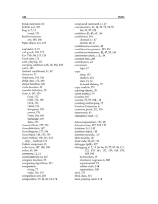212 Index
break statement, 66
bubble sort, 201
bug, 6, 7, 13
worst, 170
built-in function
any, 185, 186
bytes object, 141, 145
calculator, 8, 15
call graph, 109, 112
Car Talk, 88, 113, 124
Card class, 172
card, playing, 171
carrying, addition with, 68, 156, 158
catch, 145
chained conditional, 41, 47
character, 71
checksum, 143, 146
child class, 176, 180
choice function, 126
circle function, 31
circular definition, 55
class, 4, 147, 153
Card, 172
child, 176, 180
Deck, 174
Hand, 176
Kangaroo, 170
parent, 176
Point, 148, 165
Rectangle, 149
Time, 155
class attribute, 172, 180
class definition, 147
class diagram, 177, 181
class object, 148, 153, 190
close method, 138, 141, 143
__cmp__ method, 173
Collatz conjecture, 65
collections, 187, 188, 190
colon, 19, 194
comment, 12, 14
commutativity, 12, 167
compare function, 52
comparing algorithms, 201
comparison
string, 77
tuple, 116, 174
comparison sort, 205
composition, 19, 22, 26, 54, 174
compound statement, 41, 47
concatenation, 12, 14, 22, 73, 74, 95
list, 91, 97, 101
condition, 41, 47, 65, 196
conditional, 194
chained, 41, 47
nested, 42, 47
conditional execution, 41
conditional expression, 183, 191
conditional statement, 41, 47, 55, 184
consistency check, 111, 158
constant time, 208
contributors, vii
conversion
type, 17
copy
deep, 152
shallow, 152
slice, 74, 92
to avoid aliasing, 99
copy module, 151
copying objects, 151
count method, 79
Counter, 187
counter, 75, 79, 104, 111
counting and looping, 75
Creative Commons, vi
crossover point, 202, 209
crosswords, 83
cumulative sum, 100
data encapsulation, 179, 181
data structure, 122, 123, 132
database, 141, 145
database object, 141
datetime module, 160
dbm module, 141
dead code, 52, 60, 198
debugger (pdb), 197
debugging, 6, 7, 13, 36, 46, 59, 77, 87, 98, 111,
122, 133, 144, 152, 159, 168, 178,
185, 193
by bisection, 68
emotional response, 6, 200
experimental, 25
rubber duck, 134
superstition, 200
deck, 171
Deck class, 174
deck, playing cards, 174
 