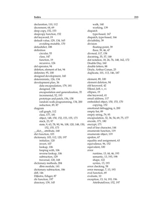 Index 213
declaration, 110, 112
decrement, 64, 69
deep copy, 152, 153
deepcopy function, 152
def keyword, 19
default value, 129, 134, 165
avoiding mutable, 170
defaultdict, 188
definition
circular, 55
class, 147
function, 19
recursive, 124
del operator, 94
deletion, element of list, 94
delimiter, 95, 100
designed development, 160
deterministic, 126, 134
development plan, 36
data encapsulation, 179, 181
designed, 158
encapsulation and generalization, 35
incremental, 52, 193
prototype and patch, 156, 158
random walk programming, 134, 200
reduction, 85, 87
diagram
call graph, 112
class, 177, 181
object, 148, 150, 152, 153, 155, 173
stack, 23, 97
state, 9, 63, 78, 90, 96, 108, 120, 148, 150,
152, 155, 173
__dict__ attribute, 168
dict function, 103
dictionary, 103, 112, 120, 197
initialize, 120
invert, 107
lookup, 106
looping with, 106
reverse lookup, 106
subtraction, 129
traversal, 120, 168
dictionary methods, 204
dbm module, 141
dictionary subtraction, 186
diff, 146
Dijkstra, Edsger, 87
dir function, 197
directory, 139, 145
walk, 140
working, 139
dispatch
type-based, 167
dispatch, type-based, 166
divisibility, 39
division
floating-point, 39
floor, 39, 46, 47
divmod, 117, 158
docstring, 35, 37, 148
dot notation, 18, 26, 76, 148, 162, 172
Double Day, 160
double letters, 88
Doyle, Arthur Conan, 25
duplicate, 101, 113, 146, 187
element, 89, 100
element deletion, 94
elif keyword, 42
Elkner, Jeff, v, vi
ellipses, 19
else keyword, 41
email address, 117
embedded object, 150, 153, 170
copying, 152
emotional debugging, 6, 200
empty list, 89
empty string, 79, 95
encapsulation, 32, 36, 54, 69, 75, 177
encode, 171, 180
encrypt, 171
end of line character, 144
enumerate function, 119
enumerate object, 119
epsilon, 67
equality and assignment, 63
equivalence, 96, 152
equivalent, 100
error
runtime, 13, 44, 46, 193
semantic, 13, 193, 198
shape, 122
syntax, 13, 193
error checking, 58
error message, 7, 13, 193
eval function, 69
evaluate, 10
exception, 13, 14, 193, 196
AttributeError, 152, 197
 
