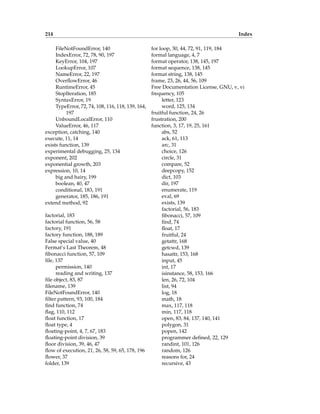 214 Index
FileNotFoundError, 140
IndexError, 72, 78, 90, 197
KeyError, 104, 197
LookupError, 107
NameError, 22, 197
OverflowError, 46
RuntimeError, 45
StopIteration, 185
SyntaxError, 19
TypeError, 72, 74, 108, 116, 118, 139, 164,
197
UnboundLocalError, 110
ValueError, 46, 117
exception, catching, 140
execute, 11, 14
exists function, 139
experimental debugging, 25, 134
exponent, 202
exponential growth, 203
expression, 10, 14
big and hairy, 199
boolean, 40, 47
conditional, 183, 191
generator, 185, 186, 191
extend method, 92
factorial, 183
factorial function, 56, 58
factory, 191
factory function, 188, 189
False special value, 40
Fermat’s Last Theorem, 48
fibonacci function, 57, 109
file, 137
permission, 140
reading and writing, 137
file object, 83, 87
filename, 139
FileNotFoundError, 140
filter pattern, 93, 100, 184
find function, 74
flag, 110, 112
float function, 17
float type, 4
floating-point, 4, 7, 67, 183
floating-point division, 39
floor division, 39, 46, 47
flow of execution, 21, 26, 58, 59, 65, 178, 196
flower, 37
folder, 139
for loop, 30, 44, 72, 91, 119, 184
formal language, 4, 7
format operator, 138, 145, 197
format sequence, 138, 145
format string, 138, 145
frame, 23, 26, 44, 56, 109
Free Documentation License, GNU, v, vi
frequency, 105
letter, 123
word, 125, 134
fruitful function, 24, 26
frustration, 200
function, 3, 17, 19, 25, 161
abs, 52
ack, 61, 113
arc, 31
choice, 126
circle, 31
compare, 52
deepcopy, 152
dict, 103
dir, 197
enumerate, 119
eval, 69
exists, 139
factorial, 56, 183
fibonacci, 57, 109
find, 74
float, 17
fruitful, 24
getattr, 168
getcwd, 139
hasattr, 153, 168
input, 45
int, 17
isinstance, 58, 153, 166
len, 26, 72, 104
list, 94
log, 18
math, 18
max, 117, 118
min, 117, 118
open, 83, 84, 137, 140, 141
polygon, 31
popen, 142
programmer defined, 22, 129
randint, 101, 126
random, 126
reasons for, 24
recursive, 43
 