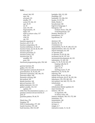 Index 215
reload, 144, 195
repr, 144
reversed, 121
shuffle, 175
sorted, 99, 106, 121
sqrt, 18, 53
str, 18
sum, 118, 185
trigonometric, 18
tuple, 115
tuple as return value, 117
type, 153
void, 24
zip, 118
function argument, 21
function call, 17, 26
function composition, 54
function definition, 19, 20, 25
function frame, 23, 26, 44, 56, 109
function object, 27
function parameter, 21
function syntax, 162
function type, 20
modifier, 157
pure, 156
functional programming style, 158, 160
gamma function, 58
gather, 118, 123, 190
GCD (greatest common divisor), 61
generalization, 32, 36, 85, 159
generator expression, 185, 186, 191
generator object, 185
geometric resizing, 209
get method, 105
getattr function, 168
getcwd function, 139
global statement, 110, 112
global variable, 110, 112
update, 110
GNU Free Documentation License, v, vi
greatest common divisor (GCD), 61
grid, 27
guardian pattern, 59, 60, 78
Hand class, 176
hanging, 195
HAS-A relationship, 177, 180
hasattr function, 153, 168
hash function, 108, 112, 207
hashable, 108, 112, 120
HashMap, 207
hashtable, 112, 206, 210
header, 19, 25, 194
Hello, World, 3
hexadecimal, 148
high-level language, 6
histogram, 105
random choice, 126, 130
word frequencies, 127
Holmes, Sherlock, 25
homophone, 113
hypotenuse, 54
identical, 100
identity, 96, 152
if statement, 41
immutability, 74, 79, 97, 108, 115, 121
implementation, 105, 112, 132, 169
import statement, 26, 144
in operator, 205
in operator, 76, 85, 90, 104
increment, 64, 69, 157, 163
incremental development, 60, 193
indentation, 19, 162, 194
index, 71, 78, 79, 90, 103, 197
looping with, 86, 91
negative, 72
slice, 73, 91
starting at zero, 71, 90
IndexError, 72, 78, 90, 197
indexing, 204
infinite loop, 65, 69, 195, 196
infinite recursion, 44, 47, 58, 195, 196
inheritance, 176, 178, 180, 190
init method, 164, 168, 172, 174, 176
initialization
variable, 69
initialization (before update), 64
input function, 45
instance, 148, 153
as argument, 149
as return value, 150
instance attribute, 148, 153, 172, 180
instantiate, 153
instantiation, 148
int function, 17
int type, 4
integer, 4, 7
interactive mode, 11, 14, 24
 