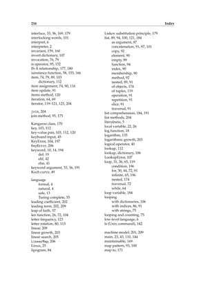 216 Index
interface, 33, 36, 169, 179
interlocking words, 101
interpret, 6
interpreter, 2
invariant, 159, 160
invert dictionary, 107
invocation, 76, 79
is operator, 95, 152
IS-A relationship, 177, 180
isinstance function, 58, 153, 166
item, 74, 79, 89, 103
dictionary, 112
item assignment, 74, 90, 116
item update, 91
items method, 120
iteration, 64, 69
iterator, 119–121, 123, 204
join, 204
join method, 95, 175
Kangaroo class, 170
key, 103, 112
key-value pair, 103, 112, 120
keyboard input, 45
KeyError, 104, 197
KeyError, 206
keyword, 10, 14, 194
def, 19
elif, 42
else, 41
keyword argument, 33, 36, 191
Koch curve, 49
language
formal, 4
natural, 4
safe, 13
Turing complete, 55
leading coefficient, 202
leading term, 202, 209
leap of faith, 57
len function, 26, 72, 104
letter frequency, 123
letter rotation, 80, 113
linear, 209
linear growth, 203
linear search, 205
LinearMap, 206
Linux, 25
lipogram, 84
Liskov substitution principle, 179
list, 89, 94, 100, 121, 184
as argument, 97
concatenation, 91, 97, 101
copy, 92
element, 90
empty, 89
function, 94
index, 90
membership, 90
method, 92
nested, 89, 91
of objects, 174
of tuples, 119
operation, 91
repetition, 91
slice, 91
traversal, 91
list comprehension, 184, 191
list methods, 204
literalness, 5
local variable, 22, 26
log function, 18
logarithm, 135
logarithmic growth, 203
logical operator, 40
lookup, 112
lookup, dictionary, 106
LookupError, 107
loop, 31, 36, 65, 119
condition, 196
for, 30, 44, 72, 91
infinite, 65, 196
nested, 174
traversal, 72
while, 64
loop variable, 184
looping
with dictionaries, 106
with indices, 86, 91
with strings, 75
looping and counting, 75
low-level language, 6
ls (Unix command), 142
machine model, 201, 209
main, 23, 43, 110, 144
maintainable, 169
map pattern, 93, 100
map to, 171
 