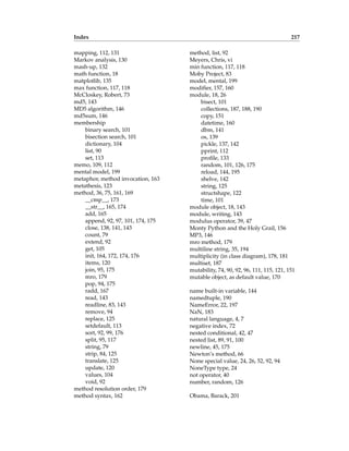 Index 217
mapping, 112, 131
Markov analysis, 130
mash-up, 132
math function, 18
matplotlib, 135
max function, 117, 118
McCloskey, Robert, 73
md5, 143
MD5 algorithm, 146
md5sum, 146
membership
binary search, 101
bisection search, 101
dictionary, 104
list, 90
set, 113
memo, 109, 112
mental model, 199
metaphor, method invocation, 163
metathesis, 123
method, 36, 75, 161, 169
__cmp__, 173
__str__, 165, 174
add, 165
append, 92, 97, 101, 174, 175
close, 138, 141, 143
count, 79
extend, 92
get, 105
init, 164, 172, 174, 176
items, 120
join, 95, 175
mro, 179
pop, 94, 175
radd, 167
read, 143
readline, 83, 143
remove, 94
replace, 125
setdefault, 113
sort, 92, 99, 176
split, 95, 117
string, 79
strip, 84, 125
translate, 125
update, 120
values, 104
void, 92
method resolution order, 179
method syntax, 162
method, list, 92
Meyers, Chris, vi
min function, 117, 118
Moby Project, 83
model, mental, 199
modifier, 157, 160
module, 18, 26
bisect, 101
collections, 187, 188, 190
copy, 151
datetime, 160
dbm, 141
os, 139
pickle, 137, 142
pprint, 112
profile, 133
random, 101, 126, 175
reload, 144, 195
shelve, 142
string, 125
structshape, 122
time, 101
module object, 18, 143
module, writing, 143
modulus operator, 39, 47
Monty Python and the Holy Grail, 156
MP3, 146
mro method, 179
multiline string, 35, 194
multiplicity (in class diagram), 178, 181
multiset, 187
mutability, 74, 90, 92, 96, 111, 115, 121, 151
mutable object, as default value, 170
name built-in variable, 144
namedtuple, 190
NameError, 22, 197
NaN, 183
natural language, 4, 7
negative index, 72
nested conditional, 42, 47
nested list, 89, 91, 100
newline, 45, 175
Newton’s method, 66
None special value, 24, 26, 52, 92, 94
NoneType type, 24
not operator, 40
number, random, 126
Obama, Barack, 201
 