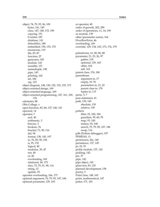 218 Index
object, 74, 79, 95, 96, 100
bytes, 141, 145
class, 147, 148, 153, 190
copying, 151
Counter, 187
database, 141
defaultdict, 188
embedded, 150, 153, 170
enumerate, 119
file, 83, 87
function, 27
generator, 185
module, 143
mutable, 151
namedtuple, 190
pipe, 145
printing, 162
set, 186
zip, 123
object diagram, 148, 150, 152, 153, 155, 173
object-oriented design, 169
object-oriented language, 169
object-oriented programming, 147, 161, 169,
176
odometer, 88
Olin College, v
open function, 83, 84, 137, 140, 141
operand, 14
operator, 7
and, 40
arithmetic, 3
bitwise, 3
boolean, 76
bracket, 71, 90, 116
del, 94
format, 138, 145, 197
in, 76, 85, 90, 104
is, 95, 152
logical, 40
modulus, 39, 47
not, 40
or, 40
overloading, 169
relational, 40, 173
slice, 73, 79, 91, 98, 116
string, 12
update, 93
operator overloading, 166, 173
optional argument, 76, 79, 95, 107, 184
optional parameter, 129, 165
or operator, 40
order of growth, 202, 209
order of operations, 11, 14, 199
os module, 139
other (parameter name), 164
OverflowError, 46
overloading, 169
override, 129, 134, 165, 173, 176, 179
palindrome, 61, 80, 86, 88
parameter, 21, 23, 26, 97
gather, 118
optional, 129, 165
other, 164
self, 163
parent class, 176, 180
parentheses
argument in, 17
empty, 19, 76
parameters in, 21, 22
parent class in, 176
tuples in, 115
parse, 5, 7
pass statement, 41
path, 139, 145
absolute, 139
relative, 139
pattern
filter, 93, 100, 184
guardian, 59, 60, 78
map, 93, 100
reduce, 93, 100
search, 75, 79, 85, 107, 186
swap, 116
pdb (Python debugger), 197
PEMDAS, 11
permission, file, 140
persistence, 137, 145
pi, 18, 70
pickle module, 137, 142
pickling, 142
pie, 37
pipe, 142
pipe object, 145
plain text, 83, 125
planned development, 158
poetry, 5
Point class, 148, 165
point, mathematical, 147
poker, 171, 181
 