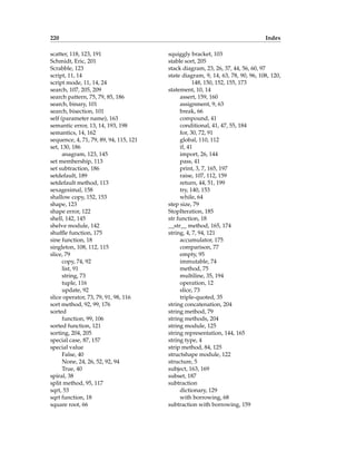 220 Index
scatter, 118, 123, 191
Schmidt, Eric, 201
Scrabble, 123
script, 11, 14
script mode, 11, 14, 24
search, 107, 205, 209
search pattern, 75, 79, 85, 186
search, binary, 101
search, bisection, 101
self (parameter name), 163
semantic error, 13, 14, 193, 198
semantics, 14, 162
sequence, 4, 71, 79, 89, 94, 115, 121
set, 130, 186
anagram, 123, 145
set membership, 113
set subtraction, 186
setdefault, 189
setdefault method, 113
sexagesimal, 158
shallow copy, 152, 153
shape, 123
shape error, 122
shell, 142, 145
shelve module, 142
shuffle function, 175
sine function, 18
singleton, 108, 112, 115
slice, 79
copy, 74, 92
list, 91
string, 73
tuple, 116
update, 92
slice operator, 73, 79, 91, 98, 116
sort method, 92, 99, 176
sorted
function, 99, 106
sorted function, 121
sorting, 204, 205
special case, 87, 157
special value
False, 40
None, 24, 26, 52, 92, 94
True, 40
spiral, 38
split method, 95, 117
sqrt, 53
sqrt function, 18
square root, 66
squiggly bracket, 103
stable sort, 205
stack diagram, 23, 26, 37, 44, 56, 60, 97
state diagram, 9, 14, 63, 78, 90, 96, 108, 120,
148, 150, 152, 155, 173
statement, 10, 14
assert, 159, 160
assignment, 9, 63
break, 66
compound, 41
conditional, 41, 47, 55, 184
for, 30, 72, 91
global, 110, 112
if, 41
import, 26, 144
pass, 41
print, 3, 7, 165, 197
raise, 107, 112, 159
return, 44, 51, 199
try, 140, 153
while, 64
step size, 79
StopIteration, 185
str function, 18
__str__ method, 165, 174
string, 4, 7, 94, 121
accumulator, 175
comparison, 77
empty, 95
immutable, 74
method, 75
multiline, 35, 194
operation, 12
slice, 73
triple-quoted, 35
string concatenation, 204
string method, 79
string methods, 204
string module, 125
string representation, 144, 165
string type, 4
strip method, 84, 125
structshape module, 122
structure, 5
subject, 163, 169
subset, 187
subtraction
dictionary, 129
with borrowing, 68
subtraction with borrowing, 159
 