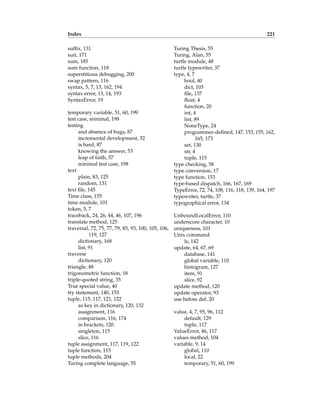 Index 221
suffix, 131
suit, 171
sum, 185
sum function, 118
superstitious debugging, 200
swap pattern, 116
syntax, 5, 7, 13, 162, 194
syntax error, 13, 14, 193
SyntaxError, 19
temporary variable, 51, 60, 199
test case, minimal, 198
testing
and absence of bugs, 87
incremental development, 52
is hard, 87
knowing the answer, 53
leap of faith, 57
minimal test case, 198
text
plain, 83, 125
random, 131
text file, 145
Time class, 155
time module, 101
token, 5, 7
traceback, 24, 26, 44, 46, 107, 196
translate method, 125
traversal, 72, 75, 77, 79, 85, 93, 100, 105, 106,
119, 127
dictionary, 168
list, 91
traverse
dictionary, 120
triangle, 48
trigonometric function, 18
triple-quoted string, 35
True special value, 40
try statement, 140, 153
tuple, 115, 117, 121, 122
as key in dictionary, 120, 132
assignment, 116
comparison, 116, 174
in brackets, 120
singleton, 115
slice, 116
tuple assignment, 117, 119, 122
tuple function, 115
tuple methods, 204
Turing complete language, 55
Turing Thesis, 55
Turing, Alan, 55
turtle module, 48
turtle typewriter, 37
type, 4, 7
bool, 40
dict, 103
file, 137
float, 4
function, 20
int, 4
list, 89
NoneType, 24
programmer-defined, 147, 153, 155, 162,
165, 173
set, 130
str, 4
tuple, 115
type checking, 58
type conversion, 17
type function, 153
type-based dispatch, 166, 167, 169
TypeError, 72, 74, 108, 116, 118, 139, 164, 197
typewriter, turtle, 37
typographical error, 134
UnboundLocalError, 110
underscore character, 10
uniqueness, 101
Unix command
ls, 142
update, 64, 67, 69
database, 141
global variable, 110
histogram, 127
item, 91
slice, 92
update method, 120
update operator, 93
use before def, 20
value, 4, 7, 95, 96, 112
default, 129
tuple, 117
ValueError, 46, 117
values method, 104
variable, 9, 14
global, 110
local, 22
temporary, 51, 60, 199
 