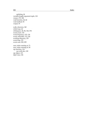 222 Index
updating, 64
variable-length argument tuple, 118
veneer, 175, 180
void function, 24, 26
void method, 92
vorpal, 55
walk, directory, 140
while loop, 64
whitespace, 46, 84, 144, 194
word count, 143
word frequency, 125, 134
word, reducible, 113, 124
working directory, 139
worst bug, 170
worst case, 202, 209
zero, index starting at, 71
zero, index starting at, 90
zip function, 118
use with dict, 120
zip object, 123
Zipf’s law, 134
 