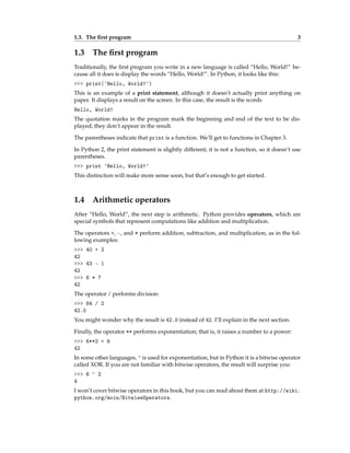 1.3. The first program 3
1.3 The first program
Traditionally, the first program you write in a new language is called “Hello, World!” be-
cause all it does is display the words “Hello, World!”. In Python, it looks like this:
>>> print('Hello, World!')
This is an example of a print statement, although it doesn’t actually print anything on
paper. It displays a result on the screen. In this case, the result is the words
Hello, World!
The quotation marks in the program mark the beginning and end of the text to be dis-
played; they don’t appear in the result.
The parentheses indicate that print is a function. We’ll get to functions in Chapter 3.
In Python 2, the print statement is slightly different; it is not a function, so it doesn’t use
parentheses.
>>> print 'Hello, World!'
This distinction will make more sense soon, but that’s enough to get started.
1.4 Arithmetic operators
After “Hello, World”, the next step is arithmetic. Python provides operators, which are
special symbols that represent computations like addition and multiplication.
The operators +, -, and * perform addition, subtraction, and multiplication, as in the fol-
lowing examples:
>>> 40 + 2
42
>>> 43 - 1
42
>>> 6 * 7
42
The operator / performs division:
>>> 84 / 2
42.0
You might wonder why the result is 42.0 instead of 42. I’ll explain in the next section.
Finally, the operator ** performs exponentiation; that is, it raises a number to a power:
>>> 6**2 + 6
42
In some other languages, ^ is used for exponentiation, but in Python it is a bitwise operator
called XOR. If you are not familiar with bitwise operators, the result will surprise you:
>>> 6 ^ 2
4
I won’t cover bitwise operators in this book, but you can read about them at http://wiki.
python.org/moin/BitwiseOperators.
 