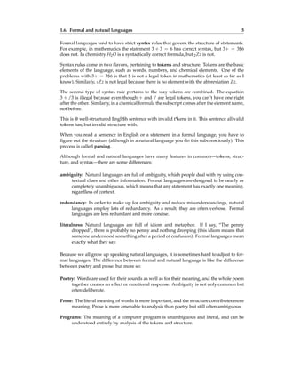 1.6. Formal and natural languages 5
Formal languages tend to have strict syntax rules that govern the structure of statements.
For example, in mathematics the statement 3 + 3 = 6 has correct syntax, but 3+ = 3$6
does not. In chemistry H2O is a syntactically correct formula, but 2Zz is not.
Syntax rules come in two flavors, pertaining to tokens and structure. Tokens are the basic
elements of the language, such as words, numbers, and chemical elements. One of the
problems with 3+ = 3$6 is that $ is not a legal token in mathematics (at least as far as I
know). Similarly, 2Zz is not legal because there is no element with the abbreviation Zz.
The second type of syntax rule pertains to the way tokens are combined. The equation
3 + /3 is illegal because even though + and / are legal tokens, you can’t have one right
after the other. Similarly, in a chemical formula the subscript comes after the element name,
not before.
This is @ well-structured Engli$h sentence with invalid t*kens in it. This sentence all valid
tokens has, but invalid structure with.
When you read a sentence in English or a statement in a formal language, you have to
figure out the structure (although in a natural language you do this subconsciously). This
process is called parsing.
Although formal and natural languages have many features in common—tokens, struc-
ture, and syntax—there are some differences:
ambiguity: Natural languages are full of ambiguity, which people deal with by using con-
textual clues and other information. Formal languages are designed to be nearly or
completely unambiguous, which means that any statement has exactly one meaning,
regardless of context.
redundancy: In order to make up for ambiguity and reduce misunderstandings, natural
languages employ lots of redundancy. As a result, they are often verbose. Formal
languages are less redundant and more concise.
literalness: Natural languages are full of idiom and metaphor. If I say, “The penny
dropped”, there is probably no penny and nothing dropping (this idiom means that
someone understood something after a period of confusion). Formal languages mean
exactly what they say.
Because we all grow up speaking natural languages, it is sometimes hard to adjust to for-
mal languages. The difference between formal and natural language is like the difference
between poetry and prose, but more so:
Poetry: Words are used for their sounds as well as for their meaning, and the whole poem
together creates an effect or emotional response. Ambiguity is not only common but
often deliberate.
Prose: The literal meaning of words is more important, and the structure contributes more
meaning. Prose is more amenable to analysis than poetry but still often ambiguous.
Programs: The meaning of a computer program is unambiguous and literal, and can be
understood entirely by analysis of the tokens and structure.
 