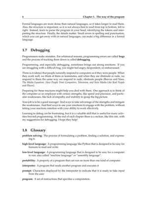 6 Chapter 1. The way of the program
Formal languages are more dense than natural languages, so it takes longer to read them.
Also, the structure is important, so it is not always best to read from top to bottom, left to
right. Instead, learn to parse the program in your head, identifying the tokens and inter-
preting the structure. Finally, the details matter. Small errors in spelling and punctuation,
which you can get away with in natural languages, can make a big difference in a formal
language.
1.7 Debugging
Programmers make mistakes. For whimsical reasons, programming errors are called bugs
and the process of tracking them down is called debugging.
Programming, and especially debugging, sometimes brings out strong emotions. If you
are struggling with a difficult bug, you might feel angry, despondent, or embarrassed.
There is evidence that people naturally respond to computers as if they were people. When
they work well, we think of them as teammates, and when they are obstinate or rude, we
respond to them the same way we respond to rude, obstinate people (Reeves and Nass,
The Media Equation: How People Treat Computers, Television, and New Media Like Real People
and Places).
Preparing for these reactions might help you deal with them. One approach is to think of
the computer as an employee with certain strengths, like speed and precision, and partic-
ular weaknesses, like lack of empathy and inability to grasp the big picture.
Your job is to be a good manager: find ways to take advantage of the strengths and mitigate
the weaknesses. And find ways to use your emotions to engage with the problem, without
letting your reactions interfere with your ability to work effectively.
Learning to debug can be frustrating, but it is a valuable skill that is useful for many activ-
ities beyond programming. At the end of each chapter there is a section, like this one, with
my suggestions for debugging. I hope they help!
1.8 Glossary
problem solving: The process of formulating a problem, finding a solution, and express-
ing it.
high-level language: A programming language like Python that is designed to be easy for
humans to read and write.
low-level language: A programming language that is designed to be easy for a computer
to run; also called “machine language” or “assembly language”.
portability: A property of a program that can run on more than one kind of computer.
interpreter: A program that reads another program and executes it
prompt: Characters displayed by the interpreter to indicate that it is ready to take input
from the user.
program: A set of instructions that specifies a computation.
 