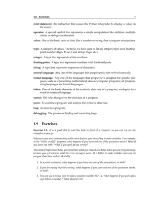1.9. Exercises 7
print statement: An instruction that causes the Python interpreter to display a value on
the screen.
operator: A special symbol that represents a simple computation like addition, multipli-
cation, or string concatenation.
value: One of the basic units of data, like a number or string, that a program manipulates.
type: A category of values. The types we have seen so far are integers (type int), floating-
point numbers (type float), and strings (type str).
integer: A type that represents whole numbers.
floating-point: A type that represents numbers with fractional parts.
string: A type that represents sequences of characters.
natural language: Any one of the languages that people speak that evolved naturally.
formal language: Any one of the languages that people have designed for specific pur-
poses, such as representing mathematical ideas or computer programs; all program-
ming languages are formal languages.
token: One of the basic elements of the syntactic structure of a program, analogous to a
word in a natural language.
syntax: The rules that govern the structure of a program.
parse: To examine a program and analyze the syntactic structure.
bug: An error in a program.
debugging: The process of finding and correcting bugs.
1.9 Exercises
Exercise 1.1. It is a good idea to read this book in front of a computer so you can try out the
examples as you go.
Whenever you are experimenting with a new feature, you should try to make mistakes. For example,
in the “Hello, world!” program, what happens if you leave out one of the quotation marks? What if
you leave out both? What if you spell print wrong?
This kind of experiment helps you remember what you read; it also helps when you are programming,
because you get to know what the error messages mean. It is better to make mistakes now and on
purpose than later and accidentally.
1. In a print statement, what happens if you leave out one of the parentheses, or both?
2. If you are trying to print a string, what happens if you leave out one of the quotation marks,
or both?
3. You can use a minus sign to make a negative number like -2. What happens if you put a plus
sign before a number? What about 2++2?
 
