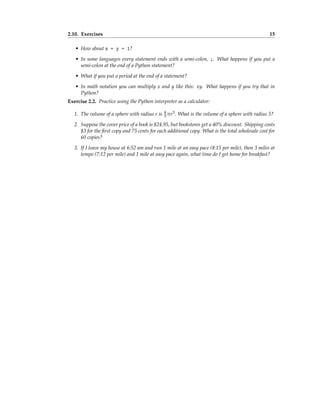 2.10. Exercises 15
• How about x = y = 1?
• In some languages every statement ends with a semi-colon, ;. What happens if you put a
semi-colon at the end of a Python statement?
• What if you put a period at the end of a statement?
• In math notation you can multiply x and y like this: xy. What happens if you try that in
Python?
Exercise 2.2. Practice using the Python interpreter as a calculator:
1. The volume of a sphere with radius r is 4
3 πr3. What is the volume of a sphere with radius 5?
2. Suppose the cover price of a book is $24.95, but bookstores get a 40% discount. Shipping costs
$3 for the first copy and 75 cents for each additional copy. What is the total wholesale cost for
60 copies?
3. If I leave my house at 6:52 am and run 1 mile at an easy pace (8:15 per mile), then 3 miles at
tempo (7:12 per mile) and 1 mile at easy pace again, what time do I get home for breakfast?
 
