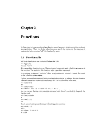 Chapter 3
Functions
In the context of programming, a function is a named sequence of statements that performs
a computation. When you define a function, you specify the name and the sequence of
statements. Later, you can “call” the function by name.
3.1 Function calls
We have already seen one example of a function call:
>>> type(42)
<class 'int'>
The name of the function is type. The expression in parentheses is called the argument of
the function. The result, for this function, is the type of the argument.
It is common to say that a function “takes” an argument and “returns” a result. The result
is also called the return value.
Python provides functions that convert values from one type to another. The int function
takes any value and converts it to an integer, if it can, or complains otherwise:
>>> int('32')
32
>>> int('Hello')
ValueError: invalid literal for int(): Hello
int can convert floating-point values to integers, but it doesn’t round off; it chops off the
fraction part:
>>> int(3.99999)
3
>>> int(-2.3)
-2
float converts integers and strings to floating-point numbers:
>>> float(32)
32.0
>>> float('3.14159')
3.14159
 