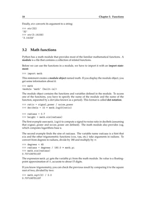 18 Chapter 3. Functions
Finally, str converts its argument to a string:
>>> str(32)
'32'
>>> str(3.14159)
'3.14159'
3.2 Math functions
Python has a math module that provides most of the familiar mathematical functions. A
module is a file that contains a collection of related functions.
Before we can use the functions in a module, we have to import it with an import state-
ment:
>>> import math
This statement creates a module object named math. If you display the module object, you
get some information about it:
>>> math
<module 'math' (built-in)>
The module object contains the functions and variables defined in the module. To access
one of the functions, you have to specify the name of the module and the name of the
function, separated by a dot (also known as a period). This format is called dot notation.
>>> ratio = signal_power / noise_power
>>> decibels = 10 * math.log10(ratio)
>>> radians = 0.7
>>> height = math.sin(radians)
The first example uses math.log10 to compute a signal-to-noise ratio in decibels (assuming
that signal_power and noise_power are defined). The math module also provides log,
which computes logarithms base e.
The second example finds the sine of radians. The variable name radians is a hint that
sin and the other trigonometric functions (cos, tan, etc.) take arguments in radians. To
convert from degrees to radians, divide by 180 and multiply by π:
>>> degrees = 45
>>> radians = degrees / 180.0 * math.pi
>>> math.sin(radians)
0.707106781187
The expression math.pi gets the variable pi from the math module. Its value is a floating-
point approximation of π, accurate to about 15 digits.
If you know trigonometry, you can check the previous result by comparing it to the square
root of two, divided by two:
>>> math.sqrt(2) / 2.0
0.707106781187
 