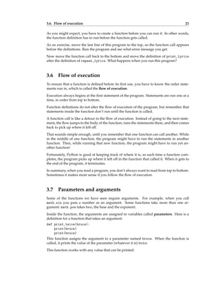 3.6. Flow of execution 21
As you might expect, you have to create a function before you can run it. In other words,
the function definition has to run before the function gets called.
As an exercise, move the last line of this program to the top, so the function call appears
before the definitions. Run the program and see what error message you get.
Now move the function call back to the bottom and move the definition of print_lyrics
after the definition of repeat_lyrics. What happens when you run this program?
3.6 Flow of execution
To ensure that a function is defined before its first use, you have to know the order state-
ments run in, which is called the flow of execution.
Execution always begins at the first statement of the program. Statements are run one at a
time, in order from top to bottom.
Function definitions do not alter the flow of execution of the program, but remember that
statements inside the function don’t run until the function is called.
A function call is like a detour in the flow of execution. Instead of going to the next state-
ment, the flow jumps to the body of the function, runs the statements there, and then comes
back to pick up where it left off.
That sounds simple enough, until you remember that one function can call another. While
in the middle of one function, the program might have to run the statements in another
function. Then, while running that new function, the program might have to run yet an-
other function!
Fortunately, Python is good at keeping track of where it is, so each time a function com-
pletes, the program picks up where it left off in the function that called it. When it gets to
the end of the program, it terminates.
In summary, when you read a program, you don’t always want to read from top to bottom.
Sometimes it makes more sense if you follow the flow of execution.
3.7 Parameters and arguments
Some of the functions we have seen require arguments. For example, when you call
math.sin you pass a number as an argument. Some functions take more than one ar-
gument: math.pow takes two, the base and the exponent.
Inside the function, the arguments are assigned to variables called parameters. Here is a
definition for a function that takes an argument:
def print_twice(bruce):
print(bruce)
print(bruce)
This function assigns the argument to a parameter named bruce. When the function is
called, it prints the value of the parameter (whatever it is) twice.
This function works with any value that can be printed.
 