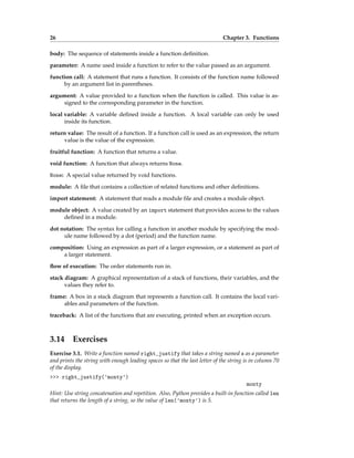 26 Chapter 3. Functions
body: The sequence of statements inside a function definition.
parameter: A name used inside a function to refer to the value passed as an argument.
function call: A statement that runs a function. It consists of the function name followed
by an argument list in parentheses.
argument: A value provided to a function when the function is called. This value is as-
signed to the corresponding parameter in the function.
local variable: A variable defined inside a function. A local variable can only be used
inside its function.
return value: The result of a function. If a function call is used as an expression, the return
value is the value of the expression.
fruitful function: A function that returns a value.
void function: A function that always returns None.
None: A special value returned by void functions.
module: A file that contains a collection of related functions and other definitions.
import statement: A statement that reads a module file and creates a module object.
module object: A value created by an import statement that provides access to the values
defined in a module.
dot notation: The syntax for calling a function in another module by specifying the mod-
ule name followed by a dot (period) and the function name.
composition: Using an expression as part of a larger expression, or a statement as part of
a larger statement.
flow of execution: The order statements run in.
stack diagram: A graphical representation of a stack of functions, their variables, and the
values they refer to.
frame: A box in a stack diagram that represents a function call. It contains the local vari-
ables and parameters of the function.
traceback: A list of the functions that are executing, printed when an exception occurs.
3.14 Exercises
Exercise 3.1. Write a function named right_justify that takes a string named s as a parameter
and prints the string with enough leading spaces so that the last letter of the string is in column 70
of the display.
>>> right_justify('monty')
monty
Hint: Use string concatenation and repetition. Also, Python provides a built-in function called len
that returns the length of a string, so the value of len('monty') is 5.
 