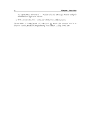 28 Chapter 3. Functions
The output of these statements is '+ -' on the same line. The output from the next print
statement would begin on the next line.
2. Write a function that draws a similar grid with four rows and four columns.
Solution: http: // thinkpython2. com/ code/ grid. py . Credit: This exercise is based on an
exercise in Oualline, Practical C Programming, Third Edition, O’Reilly Media, 1997.
 