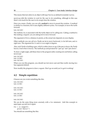 30 Chapter 4. Case study: interface design
This means that bob refers to an object with type Turtle as defined in module turtle.
mainloop tells the window to wait for the user to do something, although in this case
there’s not much for the user to do except close the window.
Once you create a Turtle, you can call a method to move it around the window. A method
is similar to a function, but it uses slightly different syntax. For example, to move the turtle
forward:
bob.fd(100)
The method, fd, is associated with the turtle object we’re calling bob. Calling a method is
like making a request: you are asking bob to move forward.
The argument of fd is a distance in pixels, so the actual size depends on your display.
Other methods you can call on a Turtle are bk to move backward, lt for left turn, and rt
right turn. The argument for lt and rt is an angle in degrees.
Also, each Turtle is holding a pen, which is either down or up; if the pen is down, the Turtle
leaves a trail when it moves. The methods pu and pd stand for “pen up” and “pen down”.
To draw a right angle, add these lines to the program (after creating bob and before calling
mainloop):
bob.fd(100)
bob.lt(90)
bob.fd(100)
When you run this program, you should see bob move east and then north, leaving two
line segments behind.
Now modify the program to draw a square. Don’t go on until you’ve got it working!
4.2 Simple repetition
Chances are you wrote something like this:
bob.fd(100)
bob.lt(90)
bob.fd(100)
bob.lt(90)
bob.fd(100)
bob.lt(90)
bob.fd(100)
We can do the same thing more concisely with a for statement. Add this example to
mypolygon.py and run it again:
for i in range(4):
print('Hello!')
You should see something like this:
 