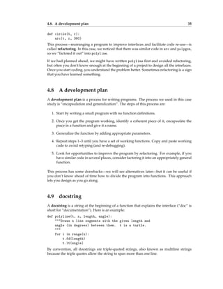 4.8. A development plan 35
def circle(t, r):
arc(t, r, 360)
This process—rearranging a program to improve interfaces and facilitate code re-use—is
called refactoring. In this case, we noticed that there was similar code in arc and polygon,
so we “factored it out” into polyline.
If we had planned ahead, we might have written polyline first and avoided refactoring,
but often you don’t know enough at the beginning of a project to design all the interfaces.
Once you start coding, you understand the problem better. Sometimes refactoring is a sign
that you have learned something.
4.8 A development plan
A development plan is a process for writing programs. The process we used in this case
study is “encapsulation and generalization”. The steps of this process are:
1. Start by writing a small program with no function definitions.
2. Once you get the program working, identify a coherent piece of it, encapsulate the
piece in a function and give it a name.
3. Generalize the function by adding appropriate parameters.
4. Repeat steps 1–3 until you have a set of working functions. Copy and paste working
code to avoid retyping (and re-debugging).
5. Look for opportunities to improve the program by refactoring. For example, if you
have similar code in several places, consider factoring it into an appropriately general
function.
This process has some drawbacks—we will see alternatives later—but it can be useful if
you don’t know ahead of time how to divide the program into functions. This approach
lets you design as you go along.
4.9 docstring
A docstring is a string at the beginning of a function that explains the interface (“doc” is
short for “documentation”). Here is an example:
def polyline(t, n, length, angle):
"""Draws n line segments with the given length and
angle (in degrees) between them. t is a turtle.
"""
for i in range(n):
t.fd(length)
t.lt(angle)
By convention, all docstrings are triple-quoted strings, also known as multiline strings
because the triple quotes allow the string to span more than one line.
 