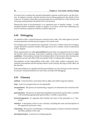 36 Chapter 4. Case study: interface design
It is terse, but it contains the essential information someone would need to use this func-
tion. It explains concisely what the function does (without getting into the details of how
it does it). It explains what effect each parameter has on the behavior of the function and
what type each parameter should be (if it is not obvious).
Writing this kind of documentation is an important part of interface design. A well-
designed interface should be simple to explain; if you have a hard time explaining one
of your functions, maybe the interface could be improved.
4.10 Debugging
An interface is like a contract between a function and a caller. The caller agrees to provide
certain parameters and the function agrees to do certain work.
For example, polyline requires four arguments: t has to be a Turtle; n has to be an integer;
length should be a positive number; and angle has to be a number, which is understood
to be in degrees.
These requirements are called preconditions because they are supposed to be true before
the function starts executing. Conversely, conditions at the end of the function are post-
conditions. Postconditions include the intended effect of the function (like drawing line
segments) and any side effects (like moving the Turtle or making other changes).
Preconditions are the responsibility of the caller. If the caller violates a (properly docu-
mented!) precondition and the function doesn’t work correctly, the bug is in the caller, not
the function.
If the preconditions are satisfied and the postconditions are not, the bug is in the function.
If your pre- and postconditions are clear, they can help with debugging.
4.11 Glossary
method: A function that is associated with an object and called using dot notation.
loop: A part of a program that can run repeatedly.
encapsulation: The process of transforming a sequence of statements into a function defi-
nition.
generalization: The process of replacing something unnecessarily specific (like a number)
with something appropriately general (like a variable or parameter).
keyword argument: An argument that includes the name of the parameter as a “key-
word”.
interface: A description of how to use a function, including the name and descriptions of
the arguments and return value.
refactoring: The process of modifying a working program to improve function interfaces
and other qualities of the code.
development plan: A process for writing programs.
 