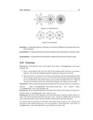 4.12. Exercises 37
Figure 4.1: Turtle flowers.
Figure 4.2: Turtle pies.
docstring: A string that appears at the top of a function definition to document the func-
tion’s interface.
precondition: A requirement that should be satisfied by the caller before a function starts.
postcondition: A requirement that should be satisfied by the function before it ends.
4.12 Exercises
Exercise 4.1. Download the code in this chapter from http: // thinkpython2. com/ code/
polygon. py .
1. Draw a stack diagram that shows the state of the program while executing circle(bob,
radius). You can do the arithmetic by hand or add print statements to the code.
2. The version of arc in Section 4.7 is not very accurate because the linear approximation of the
circle is always outside the true circle. As a result, the Turtle ends up a few pixels away from
the correct destination. My solution shows a way to reduce the effect of this error. Read the
code and see if it makes sense to you. If you draw a diagram, you might see how it works.
Exercise 4.2. Write an appropriately general set of functions that can draw flowers as in Figure 4.1.
Solution: http: // thinkpython2. com/ code/ flower. py , also requires http:
// thinkpython2. com/ code/ polygon. py .
Exercise 4.3. Write an appropriately general set of functions that can draw shapes as in Figure 4.2.
Solution: http: // thinkpython2. com/ code/ pie. py .
Exercise 4.4. The letters of the alphabet can be constructed from a moderate number of basic ele-
ments, like vertical and horizontal lines and a few curves. Design an alphabet that can be drawn
with a minimal number of basic elements and then write functions that draw the letters.
You should write one function for each letter, with names draw_a, draw_b, etc., and put your
functions in a file named letters.py. You can download a “turtle typewriter” from http: //
thinkpython2. com/ code/ typewriter. py to help you test your code.
 