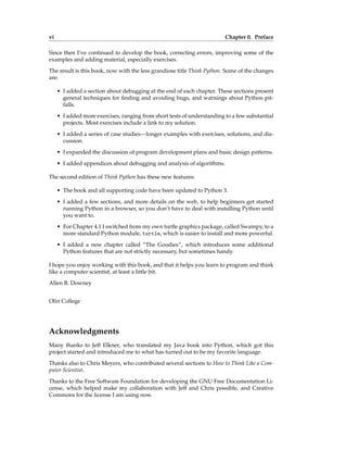vi Chapter 0. Preface
Since then I’ve continued to develop the book, correcting errors, improving some of the
examples and adding material, especially exercises.
The result is this book, now with the less grandiose title Think Python. Some of the changes
are:
• I added a section about debugging at the end of each chapter. These sections present
general techniques for finding and avoiding bugs, and warnings about Python pit-
falls.
• I added more exercises, ranging from short tests of understanding to a few substantial
projects. Most exercises include a link to my solution.
• I added a series of case studies—longer examples with exercises, solutions, and dis-
cussion.
• I expanded the discussion of program development plans and basic design patterns.
• I added appendices about debugging and analysis of algorithms.
The second edition of Think Python has these new features:
• The book and all supporting code have been updated to Python 3.
• I added a few sections, and more details on the web, to help beginners get started
running Python in a browser, so you don’t have to deal with installing Python until
you want to.
• For Chapter 4.1 I switched from my own turtle graphics package, called Swampy, to a
more standard Python module, turtle, which is easier to install and more powerful.
• I added a new chapter called “The Goodies”, which introduces some additional
Python features that are not strictly necessary, but sometimes handy.
I hope you enjoy working with this book, and that it helps you learn to program and think
like a computer scientist, at least a little bit.
Allen B. Downey
Olin College
Acknowledgments
Many thanks to Jeff Elkner, who translated my Java book into Python, which got this
project started and introduced me to what has turned out to be my favorite language.
Thanks also to Chris Meyers, who contributed several sections to How to Think Like a Com-
puter Scientist.
Thanks to the Free Software Foundation for developing the GNU Free Documentation Li-
cense, which helped make my collaboration with Jeff and Chris possible, and Creative
Commons for the license I am using now.
 
