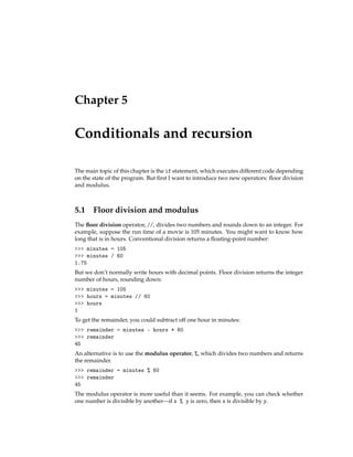 Chapter 5
Conditionals and recursion
The main topic of this chapter is the if statement, which executes different code depending
on the state of the program. But first I want to introduce two new operators: floor division
and modulus.
5.1 Floor division and modulus
The floor division operator, //, divides two numbers and rounds down to an integer. For
example, suppose the run time of a movie is 105 minutes. You might want to know how
long that is in hours. Conventional division returns a floating-point number:
>>> minutes = 105
>>> minutes / 60
1.75
But we don’t normally write hours with decimal points. Floor division returns the integer
number of hours, rounding down:
>>> minutes = 105
>>> hours = minutes // 60
>>> hours
1
To get the remainder, you could subtract off one hour in minutes:
>>> remainder = minutes - hours * 60
>>> remainder
45
An alternative is to use the modulus operator, %, which divides two numbers and returns
the remainder.
>>> remainder = minutes % 60
>>> remainder
45
The modulus operator is more useful than it seems. For example, you can check whether
one number is divisible by another—if x % y is zero, then x is divisible by y.
 