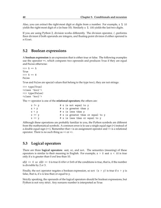 40 Chapter 5. Conditionals and recursion
Also, you can extract the right-most digit or digits from a number. For example, x % 10
yields the right-most digit of x (in base 10). Similarly x % 100 yields the last two digits.
If you are using Python 2, division works differently. The division operator, /, performs
floor division if both operands are integers, and floating-point division if either operand is
a float.
5.2 Boolean expressions
A boolean expression is an expression that is either true or false. The following examples
use the operator ==, which compares two operands and produces True if they are equal
and False otherwise:
>>> 5 == 5
True
>>> 5 == 6
False
True and False are special values that belong to the type bool; they are not strings:
>>> type(True)
<class 'bool'>
>>> type(False)
<class 'bool'>
The == operator is one of the relational operators; the others are:
x != y # x is not equal to y
x > y # x is greater than y
x < y # x is less than y
x >= y # x is greater than or equal to y
x <= y # x is less than or equal to y
Although these operations are probably familiar to you, the Python symbols are different
from the mathematical symbols. A common error is to use a single equal sign (=) instead of
a double equal sign (==). Remember that = is an assignment operator and == is a relational
operator. There is no such thing as =< or =>.
5.3 Logical operators
There are three logical operators: and, or, and not. The semantics (meaning) of these
operators is similar to their meaning in English. For example, x > 0 and x < 10 is true
only if x is greater than 0 and less than 10.
n%2 == 0 or n%3 == 0 is true if either or both of the conditions is true, that is, if the number
is divisible by 2 or 3.
Finally, the not operator negates a boolean expression, so not (x > y) is true if x > y is
false, that is, if x is less than or equal to y.
Strictly speaking, the operands of the logical operators should be boolean expressions, but
Python is not very strict. Any nonzero number is interpreted as True:
 