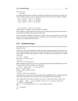 5.11. Keyboard input 45
def recurse():
recurse()
In most programming environments, a program with infinite recursion does not really run
forever. Python reports an error message when the maximum recursion depth is reached:
File "<stdin>", line 2, in recurse
File "<stdin>", line 2, in recurse
File "<stdin>", line 2, in recurse
.
.
.
File "<stdin>", line 2, in recurse
RuntimeError: Maximum recursion depth exceeded
This traceback is a little bigger than the one we saw in the previous chapter. When the error
occurs, there are 1000 recurse frames on the stack!
If you encounter an infinite recursion by accident, review your function to confirm that
there is a base case that does not make a recursive call. And if there is a base case, check
whether you are guaranteed to reach it.
5.11 Keyboard input
The programs we have written so far accept no input from the user. They just do the same
thing every time.
Python provides a built-in function called input that stops the program and waits for the
user to type something. When the user presses Return or Enter, the program resumes and
input returns what the user typed as a string. In Python 2, the same function is called
raw_input.
>>> text = input()
What are you waiting for?
>>> text
'What are you waiting for?'
Before getting input from the user, it is a good idea to print a prompt telling the user what
to type. input can take a prompt as an argument:
>>> name = input('What...is your name?n')
What...is your name?
Arthur, King of the Britons!
>>> name
'Arthur, King of the Britons!'
The sequence n at the end of the prompt represents a newline, which is a special character
that causes a line break. That’s why the user’s input appears below the prompt.
If you expect the user to type an integer, you can try to convert the return value to int:
>>> prompt = 'What...is the airspeed velocity of an unladen swallow?n'
>>> speed = input(prompt)
What...is the airspeed velocity of an unladen swallow?
42
>>> int(speed)
42
 