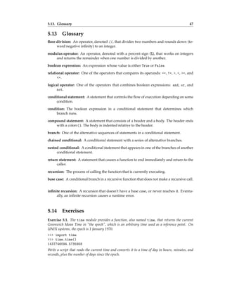 5.13. Glossary 47
5.13 Glossary
floor division: An operator, denoted //, that divides two numbers and rounds down (to-
ward negative infinity) to an integer.
modulus operator: An operator, denoted with a percent sign (%), that works on integers
and returns the remainder when one number is divided by another.
boolean expression: An expression whose value is either True or False.
relational operator: One of the operators that compares its operands: ==, !=, >, <, >=, and
<=.
logical operator: One of the operators that combines boolean expressions: and, or, and
not.
conditional statement: A statement that controls the flow of execution depending on some
condition.
condition: The boolean expression in a conditional statement that determines which
branch runs.
compound statement: A statement that consists of a header and a body. The header ends
with a colon (:). The body is indented relative to the header.
branch: One of the alternative sequences of statements in a conditional statement.
chained conditional: A conditional statement with a series of alternative branches.
nested conditional: A conditional statement that appears in one of the branches of another
conditional statement.
return statement: A statement that causes a function to end immediately and return to the
caller.
recursion: The process of calling the function that is currently executing.
base case: A conditional branch in a recursive function that does not make a recursive call.
infinite recursion: A recursion that doesn’t have a base case, or never reaches it. Eventu-
ally, an infinite recursion causes a runtime error.
5.14 Exercises
Exercise 5.1. The time module provides a function, also named time, that returns the current
Greenwich Mean Time in “the epoch”, which is an arbitrary time used as a reference point. On
UNIX systems, the epoch is 1 January 1970.
>>> import time
>>> time.time()
1437746094.5735958
Write a script that reads the current time and converts it to a time of day in hours, minutes, and
seconds, plus the number of days since the epoch.
 
