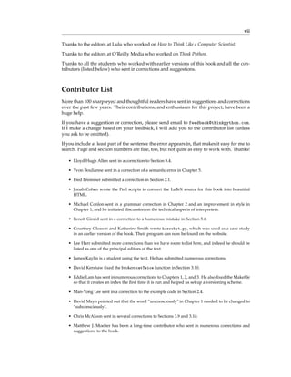 vii
Thanks to the editors at Lulu who worked on How to Think Like a Computer Scientist.
Thanks to the editors at O’Reilly Media who worked on Think Python.
Thanks to all the students who worked with earlier versions of this book and all the con-
tributors (listed below) who sent in corrections and suggestions.
Contributor List
More than 100 sharp-eyed and thoughtful readers have sent in suggestions and corrections
over the past few years. Their contributions, and enthusiasm for this project, have been a
huge help.
If you have a suggestion or correction, please send email to feedback@thinkpython.com.
If I make a change based on your feedback, I will add you to the contributor list (unless
you ask to be omitted).
If you include at least part of the sentence the error appears in, that makes it easy for me to
search. Page and section numbers are fine, too, but not quite as easy to work with. Thanks!
• Lloyd Hugh Allen sent in a correction to Section 8.4.
• Yvon Boulianne sent in a correction of a semantic error in Chapter 5.
• Fred Bremmer submitted a correction in Section 2.1.
• Jonah Cohen wrote the Perl scripts to convert the LaTeX source for this book into beautiful
HTML.
• Michael Conlon sent in a grammar correction in Chapter 2 and an improvement in style in
Chapter 1, and he initiated discussion on the technical aspects of interpreters.
• Benoît Girard sent in a correction to a humorous mistake in Section 5.6.
• Courtney Gleason and Katherine Smith wrote horsebet.py, which was used as a case study
in an earlier version of the book. Their program can now be found on the website.
• Lee Harr submitted more corrections than we have room to list here, and indeed he should be
listed as one of the principal editors of the text.
• James Kaylin is a student using the text. He has submitted numerous corrections.
• David Kershaw fixed the broken catTwice function in Section 3.10.
• Eddie Lam has sent in numerous corrections to Chapters 1, 2, and 3. He also fixed the Makefile
so that it creates an index the first time it is run and helped us set up a versioning scheme.
• Man-Yong Lee sent in a correction to the example code in Section 2.4.
• David Mayo pointed out that the word “unconsciously" in Chapter 1 needed to be changed to
“subconsciously".
• Chris McAloon sent in several corrections to Sections 3.9 and 3.10.
• Matthew J. Moelter has been a long-time contributor who sent in numerous corrections and
suggestions to the book.
 