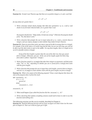 48 Chapter 5. Conditionals and recursion
Exercise 5.2. Fermat’s Last Theorem says that there are no positive integers a, b, and c such that
an
+ bn
= cn
for any values of n greater than 2.
1. Write a function named check_fermat that takes four parameters—a, b, c and n—and
checks to see if Fermat’s theorem holds. If n is greater than 2 and
an
+ bn
= cn
the program should print, “Holy smokes, Fermat was wrong!” Otherwise the program should
print, “No, that doesn’t work.”
2. Write a function that prompts the user to input values for a, b, c and n, converts them to
integers, and uses check_fermat to check whether they violate Fermat’s theorem.
Exercise 5.3. If you are given three sticks, you may or may not be able to arrange them in a triangle.
For example, if one of the sticks is 12 inches long and the other two are one inch long, you will not
be able to get the short sticks to meet in the middle. For any three lengths, there is a simple test to
see if it is possible to form a triangle:
If any of the three lengths is greater than the sum of the other two, then you cannot
form a triangle. Otherwise, you can. (If the sum of two lengths equals the third, they
form what is called a “degenerate” triangle.)
1. Write a function named is_triangle that takes three integers as arguments, and that prints
either “Yes” or “No”, depending on whether you can or cannot form a triangle from sticks
with the given lengths.
2. Write a function that prompts the user to input three stick lengths, converts them to integers,
and uses is_triangle to check whether sticks with the given lengths can form a triangle.
Exercise 5.4. What is the output of the following program? Draw a stack diagram that shows the
state of the program when it prints the result.
def recurse(n, s):
if n == 0:
print(s)
else:
recurse(n-1, n+s)
recurse(3, 0)
1. What would happen if you called this function like this: recurse(-1, 0)?
2. Write a docstring that explains everything someone would need to know in order to use this
function (and nothing else).
The following exercises use the turtle module, described in Chapter 4:
Exercise 5.5. Read the following function and see if you can figure out what it does (see the exam-
ples in Chapter 4). Then run it and see if you got it right.
 