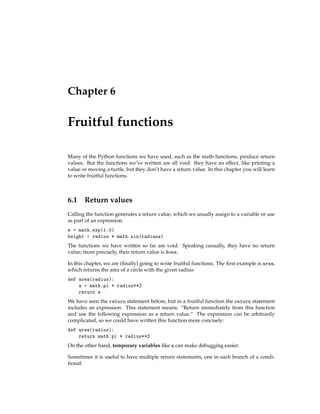 Chapter 6
Fruitful functions
Many of the Python functions we have used, such as the math functions, produce return
values. But the functions we’ve written are all void: they have an effect, like printing a
value or moving a turtle, but they don’t have a return value. In this chapter you will learn
to write fruitful functions.
6.1 Return values
Calling the function generates a return value, which we usually assign to a variable or use
as part of an expression.
e = math.exp(1.0)
height = radius * math.sin(radians)
The functions we have written so far are void. Speaking casually, they have no return
value; more precisely, their return value is None.
In this chapter, we are (finally) going to write fruitful functions. The first example is area,
which returns the area of a circle with the given radius:
def area(radius):
a = math.pi * radius**2
return a
We have seen the return statement before, but in a fruitful function the return statement
includes an expression. This statement means: “Return immediately from this function
and use the following expression as a return value.” The expression can be arbitrarily
complicated, so we could have written this function more concisely:
def area(radius):
return math.pi * radius**2
On the other hand, temporary variables like a can make debugging easier.
Sometimes it is useful to have multiple return statements, one in each branch of a condi-
tional:
 
